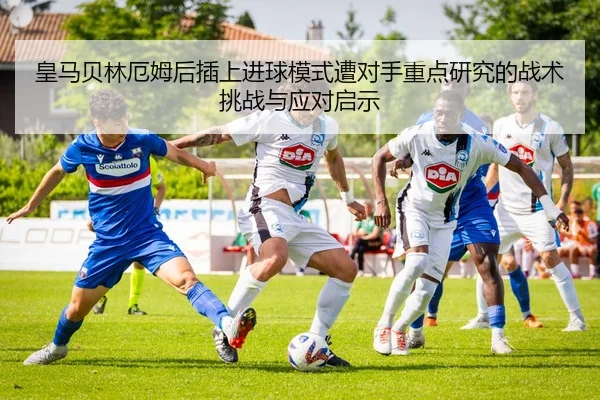 皇马贝林厄姆后插上进球模式遭对手重点研究的战术挑战与应对启示