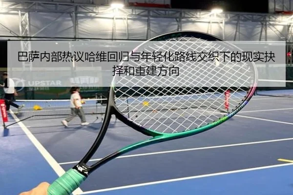 巴萨内部热议哈维回归与年轻化路线交织下的现实抉择和重建方向
