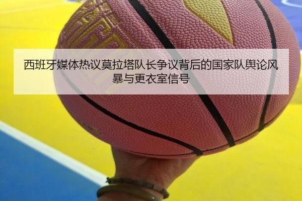 西班牙媒体热议莫拉塔队长争议背后的国家队舆论风暴与更衣室信号