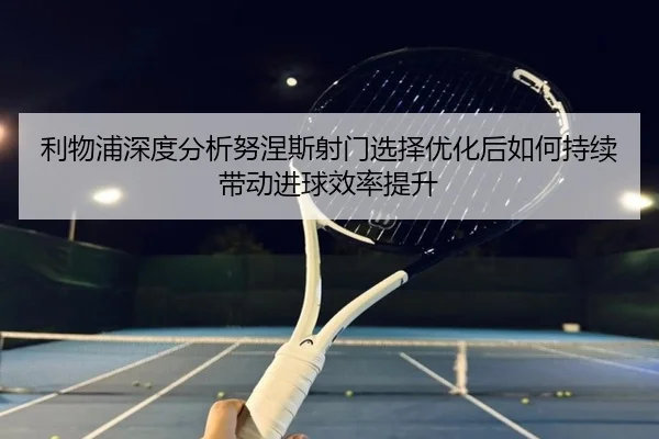 利物浦深度分析努涅斯射门选择优化后如何持续带动进球效率提升