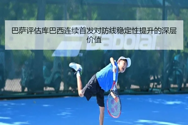 巴萨评估库巴西连续首发对防线稳定性提升的深层价值
