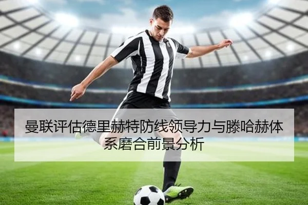 曼联评估德里赫特防线领导力与滕哈赫体系磨合前景分析