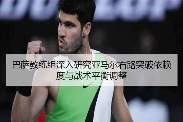 巴萨教练组深入研究亚马尔右路突破依赖度与战术平衡调整