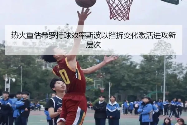 热火重估希罗持球效率斯波以挡拆变化激活进攻新层次