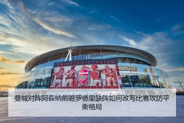 曼城对阵阿森纳前瞻罗德里缺阵如何改写比赛攻防平衡格局